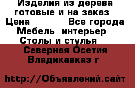 Изделия из дерева готовые и на заказ › Цена ­ 1 500 - Все города Мебель, интерьер » Столы и стулья   . Северная Осетия,Владикавказ г.